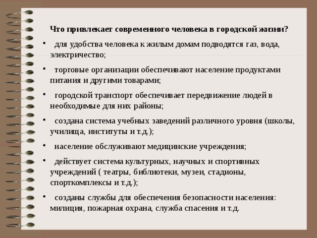 Что привлекает современного человека в городской жизни?  для удобства человека к жилым домам подводятся газ, вода, электричество;  торговые организации обеспечивают население продуктами питания и другими товарами;  городской транспорт обеспечивает передвижение людей в необходимые для них районы;  создана система учебных заведений различного уровня (школы, училища, институты и т.д.);  население обслуживают медицинские учреждения;  действует система культурных, научных и спортивных учреждений ( театры, библиотеки, музеи, стадионы, спорткомплексы и т.д.);  созданы службы для обеспечения безопасности населения: милиция, пожарная охрана, служба спасения и т.д. 