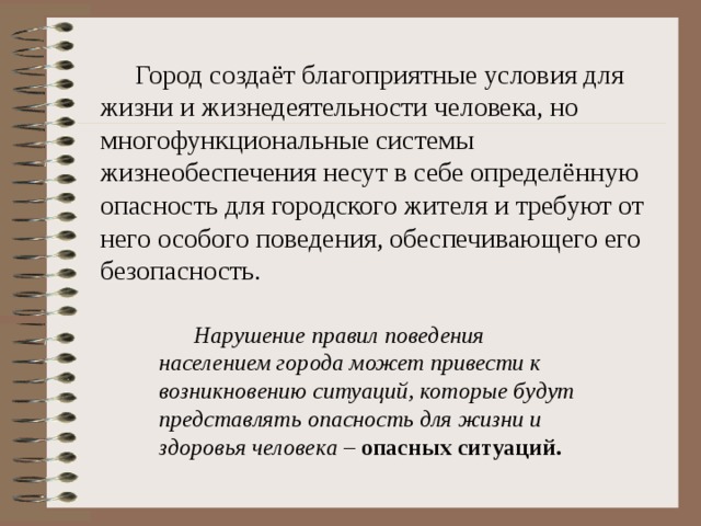  Город создаёт благоприятные условия для жизни и жизнедеятельности человека, но многофункциональные системы жизнеобеспечения несут в себе определённую опасность для городского жителя и требуют от него особого поведения, обеспечивающего его безопасность.  Нарушение правил поведения населением города может привести к возникновению ситуаций, которые будут представлять опасность для жизни и здоровья человека – опасных ситуаций. 