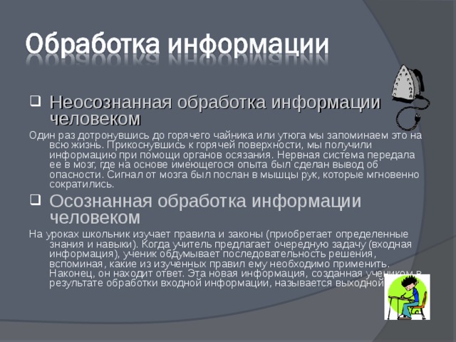 Неосознанная обработка информации человеком Один раз дотронувшись до горячего чайника или утюга мы запоминаем это на всю жизнь. Прикоснувшись к горячей поверхности, мы получили информацию при помощи органов осязания. Нервная система передала ее в мозг, где на основе имеющегося опыта был сделан вывод об опасности. Сигнал от мозга был послан в мышцы рук, которые мгновенно сократились. Осознанная обработка информации человеком На уроках школьник изучает правила и законы (приобретает определенные знания и навыки). Когда учитель предлагает очередную задачу (входная информация), ученик обдумывает последовательность решения, вспоминая, какие из изученных правил ему необходимо применить. Наконец, он находит ответ. Эта новая информация, созданная учеником в результате обработки входной информации, называется выходной. 
