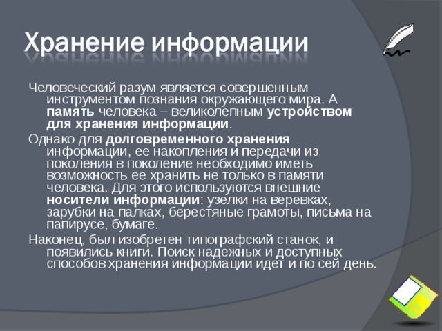 Человеческий разум является совершенным инструментом познания окружающего мира. А память человека – великолепным устройством для хранения информации . Однако для долговременного  хранения информации, ее накопления и передачи из поколения в поколение необходимо иметь возможность ее хранить не только в памяти человека. Для этого используются внешние носители информации : узелки на веревках, зарубки на палках, берестяные грамоты, письма на папирусе, бумаге. Наконец, был изобретен типографский станок, и появились книги. Поиск надежных и доступных способов хранения информации идет и по сей день. 