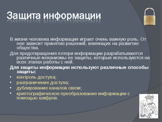 В жизни человека информация играет очень важную роль. От нее зависит принятие решений, влияющих на развитие общества. Для предотвращения потери информации разрабатываются различные механизмы ее защиты, которые используются на всех этапах работы с ней. Для защиты информации используют различные способы защиты: контроль доступа; разграничение доступа; дублирование каналов связи; криптографическое преобразование информации с помощью шифров. 