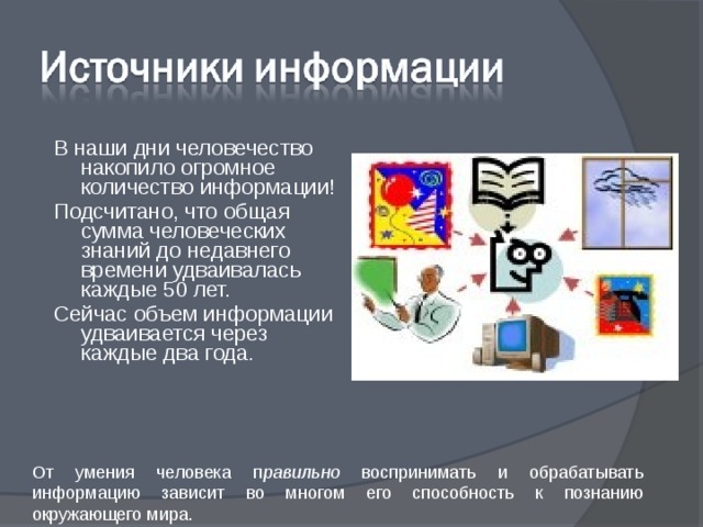 В наши дни человечество накопило огромное количество информации! Подсчитано, что общая сумма человеческих знаний до недавнего времени удваивалась каждые 50 лет. Сейчас объем информации удваивается через каждые два года. От умения человека п равильно воспринимать и обрабатывать информацию зависит во многом его способность к познанию окружающего мира. 