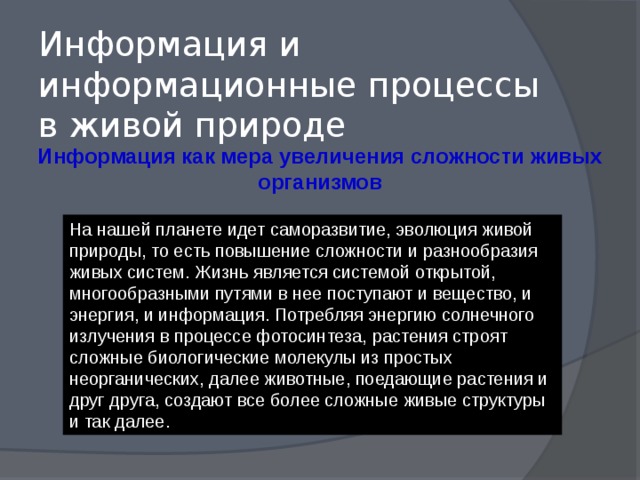 Информация и информационные процессы в живой природе Информация как мера увеличения сложности живых организмов На нашей планете идет саморазвитие, эволюция живой природы, то есть повышение сложности и разнообразия живых систем. Жизнь является системой открытой, многообразными путями в нее поступают и вещество, и энергия, и информация. Потребляя энергию солнечного излучения в процессе фотосинтеза, растения строят сложные биологические молекулы из простых неорганических, далее животные, поедающие растения и друг друга, создают все более сложные живые структуры и так далее. 