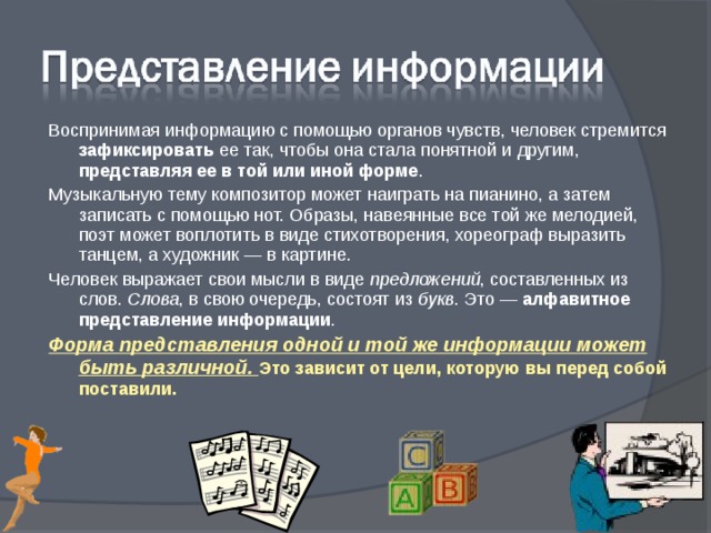 Воспринимая информацию с помощью органов чувств, человек стремится зафиксировать ее так, чтобы она стала понятной и другим, представляя ее в той или иной форме . Музыкальную тему композитор может наиграть на пианино, а затем записать с помощью нот. Образы, навеянные все той же мелодией, поэт может воплотить в виде стихотворения, хореограф выразить танцем, а художник — в картине. Человек выражает свои мысли в виде предложений , составленных из слов. Слова , в свою очередь, состоят из букв . Это — алфавитное представление информации . Форма представления одной и той же информации может быть различной. Это зависит от цели, которую вы перед собой поставили. 