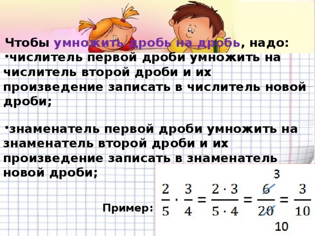 Чтобы  умножить дробь на дробь , надо: числитель первой дроби умножить на числитель второй дроби и их произведение записать в числитель новой дроби;  знаменатель первой дроби умножить на знаменатель второй дроби и их произведение записать в знаменатель новой дроби;   Пример: 