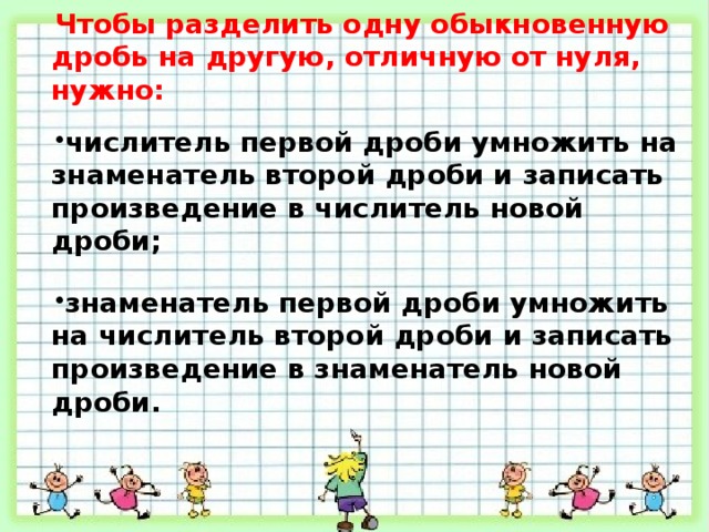Чтобы разделить одну обыкновенную дробь на другую, отличную от нуля, нужно:  числитель первой дроби умножить на знаменатель второй дроби и записать произведение в числитель новой дроби;  знаменатель первой дроби умножить на числитель второй дроби и записать произведение в знаменатель новой дроби. 