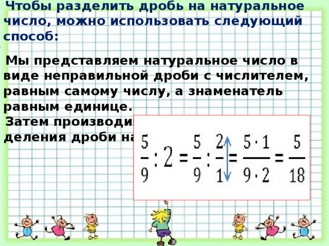 Чтобы разделить дробь на натуральное число, можно использовать следующий способ:  Мы представляем натуральное число в виде неправильной дроби с числителем, равным самому числу, а знаменатель равным единице. Затем производим деление по правилу деления дроби на дробь . 