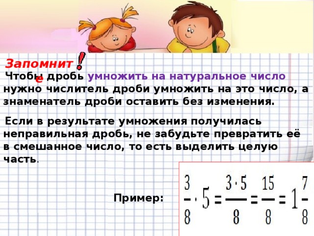 Чтобы дробь  умножить на натуральное число нужно числитель дроби умножить на это число, а знаменатель дроби оставить без изменения.  Если в результате умножения получилась неправильная дробь, не забудьте превратить её в смешанное число, то есть выделить целую часть . Запомните Пример: 