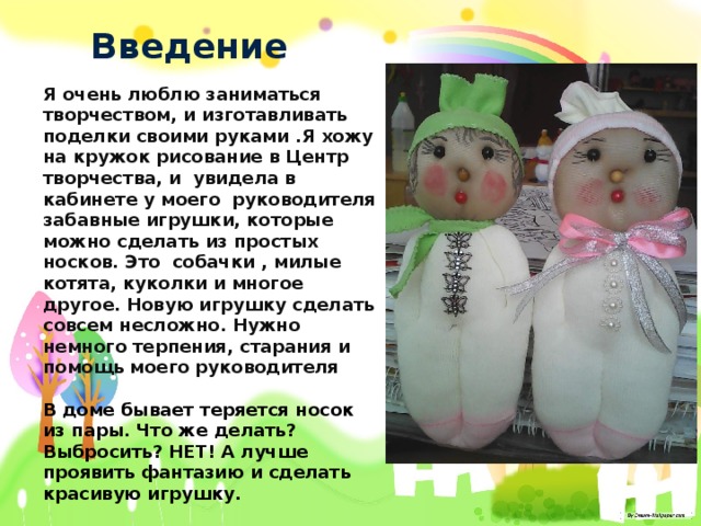 Введение Я очень люблю заниматься творчеством, и изготавливать поделки своими руками .Я хожу на кружок рисование в Центр творчества, и увидела в кабинете у моего руководителя забавные игрушки, которые можно сделать из простых носков. Это собачки , милые котята, куколки и многое другое. Новую игрушку сделать совсем несложно. Нужно немного терпения, старания и помощь моего руководителя  В доме бывает теряется носок из пары. Что же делать? Выбросить? НЕТ! А лучше проявить фантазию и сделать красивую игрушку. 