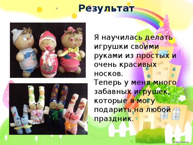 Результат Я научилась делать игрушки своими руками из простых и очень красивых носков. Теперь у меня много забавных игрушек, которые я могу подарить на любой праздник. 