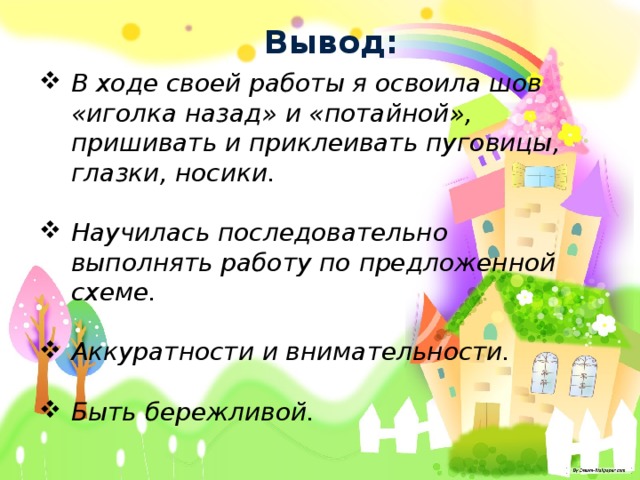 Вывод: В ходе своей работы я освоила шов «иголка назад» и «потайной», пришивать и приклеивать пуговицы, глазки, носики.  Научилась последовательно выполнять работу по предложенной схеме.  Аккуратности и внимательности.  Быть бережливой. 