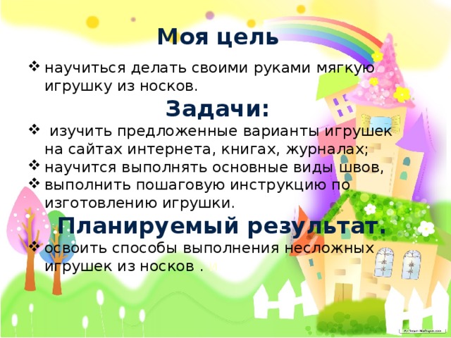 Моя цель научиться делать своими руками мягкую игрушку из носков. Задачи:  изучить предложенные варианты игрушек на сайтах интернета, книгах, журналах; научится выполнять основные виды швов, выполнить пошаговую инструкцию по изготовлению игрушки. Планируемый результат. освоить способы выполнения несложных игрушек из носков . и 