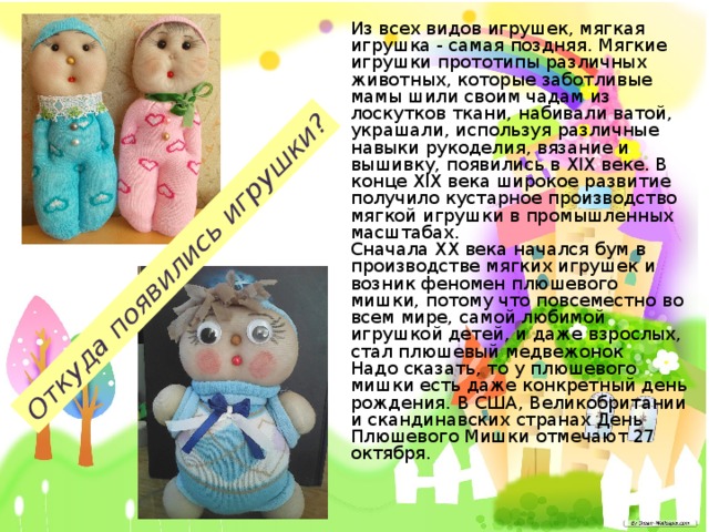 Откуда появились игрушки? Из всех видов игрушек, мягкая игрушка - самая поздняя. Мягкие игрушки прототипы различных животных, которые заботливые мамы шили своим чадам из лоскутков ткани, набивали ватой, украшали, используя различные навыки рукоделия, вязание и вышивку, появились в XIX веке. В конце XIX века широкое развитие получило кустарное производство мягкой игрушки в промышленных масштабах.  Сначала ХХ века начался бум в производстве мягких игрушек и возник феномен плюшевого мишки, потому что повсеместно во всем мире, самой любимой игрушкой детей, и даже взрослых, стал плюшевый медвежонок  Надо сказать, то у плюшевого мишки есть даже конкретный день рождения. В США, Великобритании и скандинавских странах День Плюшевого Мишки отмечают 27 октября. 