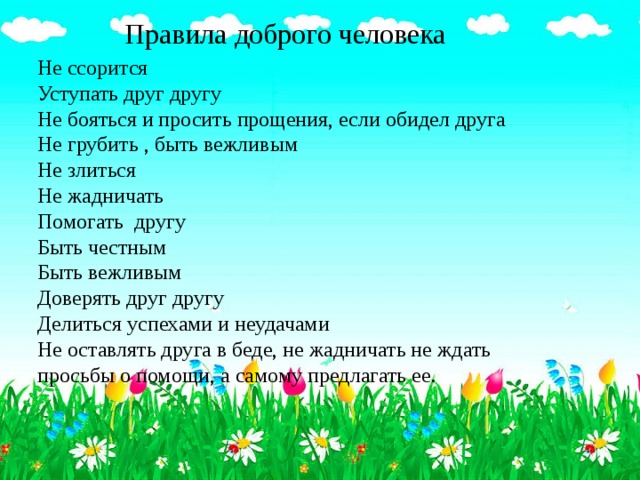 Правила доброго человека Не ссорится Уступать друг другу Не бояться и просить прощения, если обидел друга Не грубить , быть вежливым Не злиться Не жадничать Помогать другу Быть честным Быть вежливым Доверять друг другу Делиться успехами и неудачами Не оставлять друга в беде, не жадничать не ждать просьбы о помощи, а самому предлагать ее.