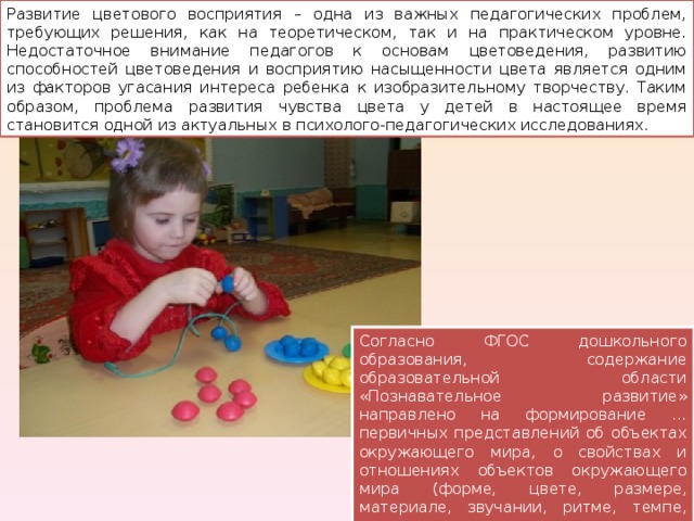 Развитие цветового восприятия – одна из важных педагогических проблем, требующих решения, как на теоретическом, так и на практическом уровне. Недостаточное внимание педагогов к основам цветоведения, развитию способностей цветоведения и восприятию насыщенности цвета является одним из факторов угасания интереса ребенка к изобразительному творчеству. Таким образом, проблема развития чувства цвета у детей в настоящее время становится одной из актуальных в психолого-педагогических исследованиях. Согласно ФГОС дошкольного образования, содержание образовательной области «Познавательное развитие» направлено на формирование …первичных представлений об объектах окружающего мира, о свойствах и отношениях объектов окружающего мира (форме, цвете, размере, материале, звучании, ритме, темпе, количестве, числе, части и целом, пространстве и времени, движении и покое, причинах и следствиях и др.) 