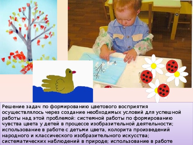 Решение задач по формированию цветового восприятия осуществлялось через создание необходимых условий для успешной работы над этой проблемой: системной работы по формированию чувства цвета у детей в процессе изобразительной деятельности; использование в работе с детьми цвета, колорита произведений народного и классического изобразительного искусства; систематических наблюдений в природе; использование в работе дидактических игр; эстетическое оформление среды. 