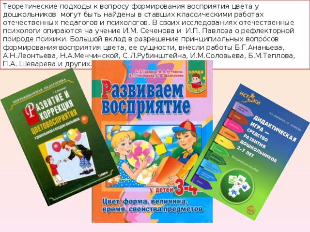Теоретические подходы к вопросу формирования восприятия цвета у дошкольников могут быть найдены в ставших классическими работах отечественных педагогов и психологов. В своих исследованиях отечественные психологи опираются на учение И.М. Сеченова и И.П. Павлова о рефлекторной природе психики. Большой вклад в разрешение принципиальных вопросов формирования восприятия цвета, ее сущности, внесли работы Б.Г.Ананьева, А.Н.Леонтьева, Н.А.Менчинской, С.Л.Рубинштейна, И.М.Соловьева, Б.М.Теплова, П.А. Шеварева и других. 