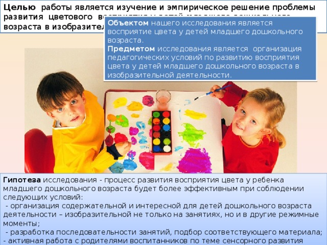 Целью работы является изучение и эмпирическое решение проблемы развития цветового восприятия у детей младшего дошкольного возраста в изобразительной деятельности. Объектом нашего исследования является восприятие цвета у детей младшего дошкольного возраста. Предметом исследования является организация педагогических условий по развитию восприятия цвета у детей младшего дошкольного возраста в изобразительной деятельности. Гипотеза исследования - процесс развития восприятия цвета у ребенка младшего дошкольного возраста будет более эффективным при соблюдении следующих условий:  - организация содержательной и интересной для детей дошкольного возраста деятельности – изобразительной не только на занятиях, но и в другие режимные моменты;  - разработка последовательности занятий, подбор соответствующего материала; - активная работа с родителями воспитанников по теме сенсорного развития младших дошкольников. 