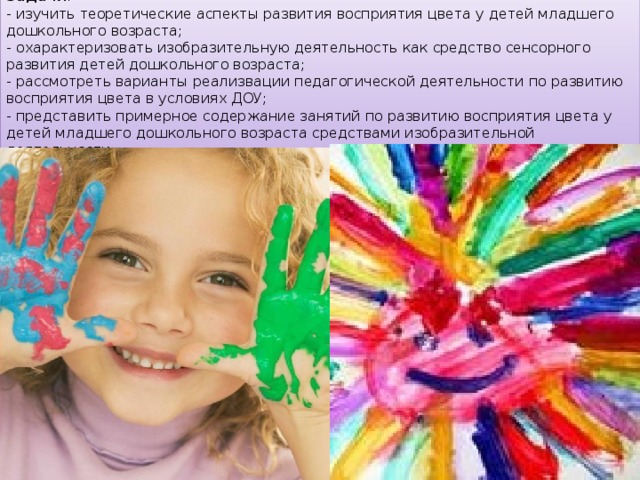 Задачи : - изучить теоретические аспекты развития восприятия цвета у детей младшего дошкольного возраста; - охарактеризовать изобразительную деятельность как средство сенсорного развития детей дошкольного возраста; - рассмотреть варианты реализвации педагогической деятельности по развитию восприятия цвета в условиях ДОУ; - представить примерное содержание занятий по развитию восприятия цвета у детей младшего дошкольного возраста средствами изобразительной деятельности. 