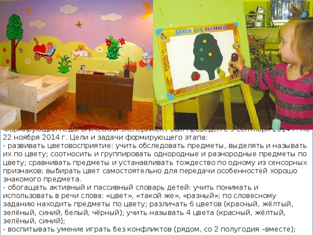 Формирующий педагогический эксперимент был проведен с 9 сентября 2014 г. по 22 ноября 2014 г. Цели и задачи формирующего этапа: - развивать цветовосприятие: учить обследовать предметы, выделять и называть их по цвету; соотносить и группировать однородные и разнородные предметы по цвету; сравнивать предметы и устанавливать тождество по одному из сенсорных признаков; выбирать цвет самостоятельно для передачи особенностей хорошо знакомого предмета. - обогащать активный и пассивный словарь детей: учить понимать и использовать в речи слова: «цвет», «такой же», «разный»; по словесному заданию находить предметы по цвету; различать 6 цветов (красный, жёлтый, зелёный, синий, белый, чёрный); учить называть 4 цвета (красный, жёлтый, зелёный, синий); - воспитывать умение играть без конфликтов (рядом, со 2 полугодия –вместе); - развивать цветоощущение, мелкую моторику рук. 