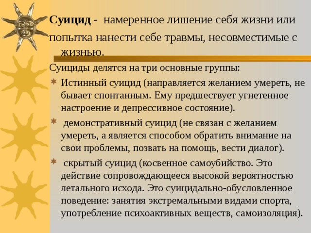 Суицид - намеренное лишение себя жизни или попытка нанести себе травмы, несовместимые с жизнью. Суициды делятся на три основные группы: Истинный суицид (направляется желанием умереть, не бывает спонтанным. Ему предшествует угнетенное настроение и депрессивное состояние).  демонстративный суицид (не связан с желанием умереть, а является способом обратить внимание на свои проблемы, позвать на помощь, вести диалог).  скрытый суицид (косвенное самоубийство. Это действие сопровождающееся высокой вероятностью летального исхода. Это суицидально-обусловленное поведение: занятия экстремальными видами спорта, употребление психоактивных веществ, самоизоляция). 