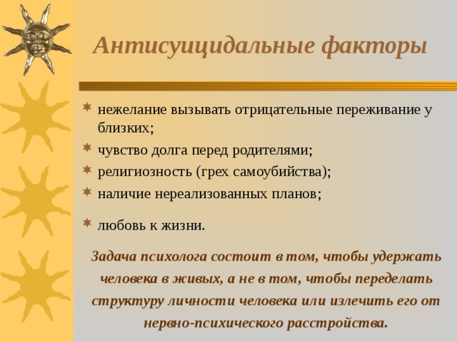Антисуицидальные факторы нежелание вызывать отрицательные переживание у близких; чувство долга перед родителями; религиозность (грех самоубийства); наличие нереализованных планов; любовь к жизни.  Задача психолога состоит в том, чтобы удержать человека в живых, а не в том, чтобы переделать  структуру личности человека или излечить его от нервно-психического расстройства. 