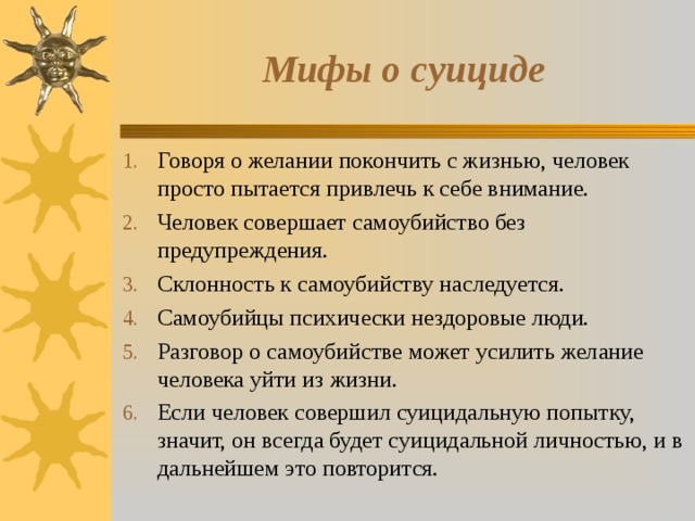 Мифы о суициде Говоря о желании покончить с жизнью, человек просто пытается привлечь к себе внимание. Человек совершает самоубийство без предупреждения. Склонность к самоубийству наследуется. Самоубийцы психически нездоровые люди. Разговор о самоубийстве может усилить желание человека уйти из жизни. Если человек совершил суицидальную попытку, значит, он всегда будет суицидальной личностью, и в дальнейшем это повторится.  
