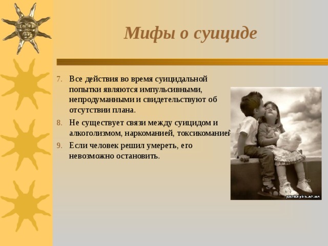Мифы о суициде Все действия во время суицидальной попытки являются импульсивными, непродуманными и свидетельствуют об отсутствии плана. Не существует связи между суицидом и алкоголизмом, наркоманией, токсикоманией. Если человек решил умереть, его невозможно остановить. 