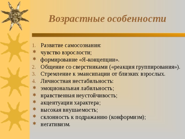 Возрастные особенности Развитие самосознания: чувство взрослости; формирование «Я-концепции». Общение со сверстниками («реакция группирования»). Стремление к эмансипации от близких взрослых. Личностная нестабильность: эмоциональная лабильность; нравственная неустойчивость; акцентуации характера; высокая внушаемость; склонность к подражанию (конформизм); негативизм. 
