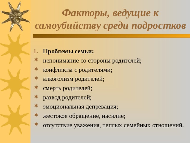 Факторы, ведущие к самоубийству среди подростков Проблемы семьи: непонимание со стороны родителей; конфликты с родителями; алкоголизм родителей; смерть родителей; развод родителей; эмоциональная депревация; жестокое обращение, насилие; отсутствие уважения, теплых семейных отношений. 