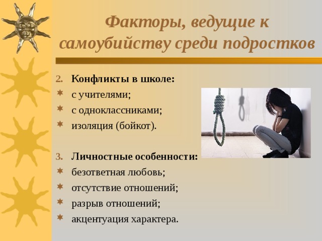 Факторы, ведущие к самоубийству среди подростков Конфликты в школе: с учителями; с одноклассниками; изоляция (бойкот).  Личностные особенности: безответная любовь; отсутствие отношений; разрыв отношений; акцентуация характера.  