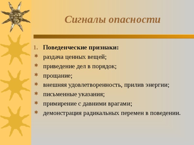 Сигналы опасности Поведенческие признаки: раздача ценных вещей; приведение дел в порядок; прощание; внешняя удовлетворенность, прилив энергии; письменные указания; примирение с давними врагами; демонстрация радикальных перемен в поведении. 