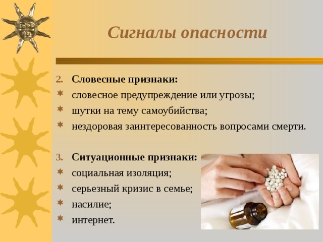Сигналы опасности Словесные признаки: словесное предупреждение или угрозы; шутки на тему самоубийства; нездоровая заинтересованность вопросами смерти. Ситуационные признаки: социальная изоляция; серьезный кризис в семье; насилие; интернет. 