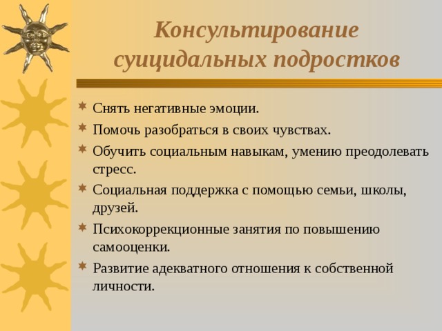 Консультирование суицидальных подростков Снять негативные эмоции. Помочь разобраться в своих чувствах. Обучить социальным навыкам, умению преодолевать стресс. Социальная поддержка с помощью семьи, школы, друзей. Психокоррекционные занятия по повышению самооценки. Развитие адекватного отношения к собственной личности. 