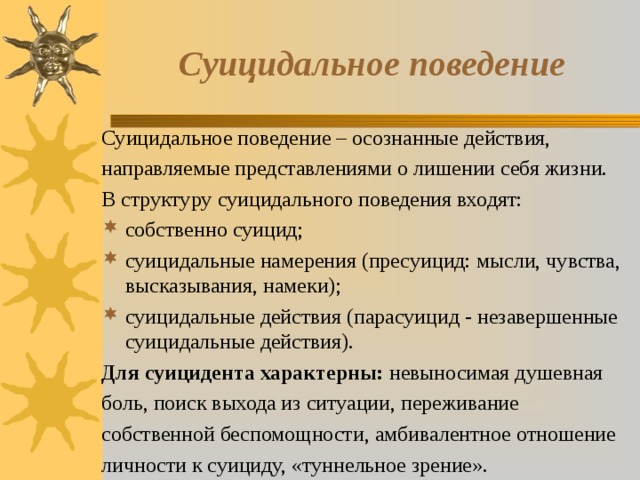 Суицидальное поведение Суицидальное поведение – осознанные действия, направляемые представлениями о лишении себя жизни. В структуру суицидального поведения входят: собственно суицид; суицидальные намерения (пресуицид: мысли, чувства, высказывания, намеки); суицидальные действия (парасуицид - незавершенные суицидальные действия). Для суицидента характерны: невыносимая душевная боль, поиск выхода из ситуации, переживание собственной беспомощности, амбивалентное отношение личности к суициду, «туннельное зрение». 