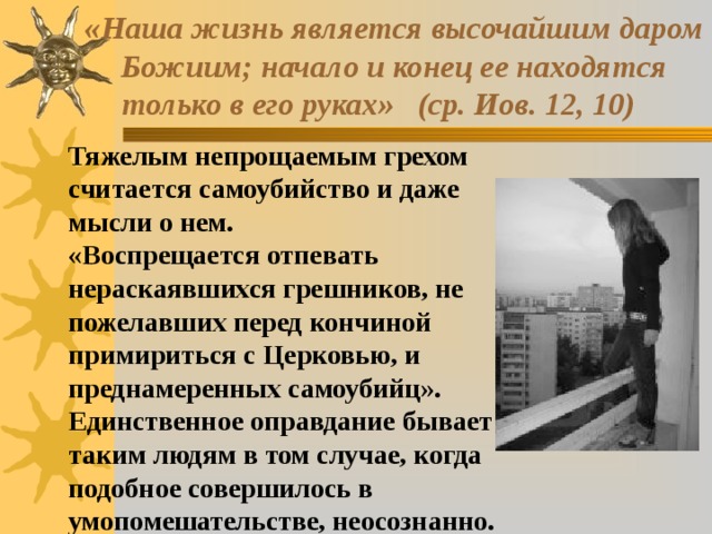  «Наша жизнь является высочайшим даром  Божиим; начало и конец ее находятся  только в его руках» (ср. Иов. 12, 10) Тяжелым непрощаемым грехом считается самоубийство и даже мысли о нем. «Воспрещается отпевать нераскаявшихся грешников, не пожелавших перед кончиной примириться с Церковью, и преднамеренных самоубийц». Единственное оправдание бывает таким людям в том случае, когда подобное совершилось в умопомешательстве, неосознанно. 