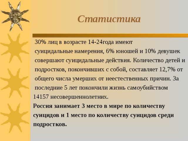 Статистика  30% лиц в возрасте 14-24года имеют  суицидальные намерения, 6% юношей и 10% девушек  совершают суицидальные действия. Количество детей и  подростков, покончивших с собой, составляет 12,7% от  общего числа умерших от неестественных причин. За  последние 5 лет покончили жизнь самоубийством 14157 несовершеннолетних. Россия занимает 3 место в мире по количеству суицидов и 1 место по количеству суицидов среди подростков.  