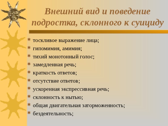 Внешний вид и поведение подростка, склонного к суициду тоскливое выражение лица; гипомимия, амимия; тихий монотонный голос; замедленная речь; краткость ответов; отсутствие ответов; ускоренная экспрессивная речь; склонность к нытью; общая двигательная заторможенность; бездеятельность; 