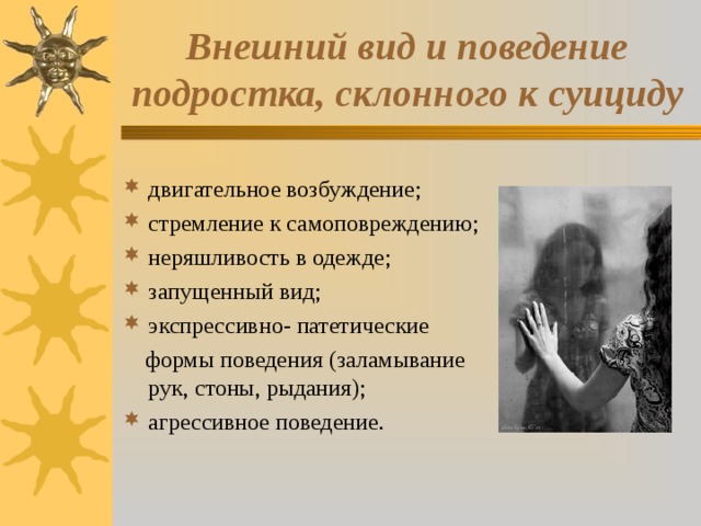 Внешний вид и поведение подростка, склонного к суициду двигательное возбуждение; стремление к самоповреждению; неряшливость в одежде; запущенный вид; экспрессивно- патетические  формы поведения (заламывание рук, стоны, рыдания); агрессивное поведение. 
