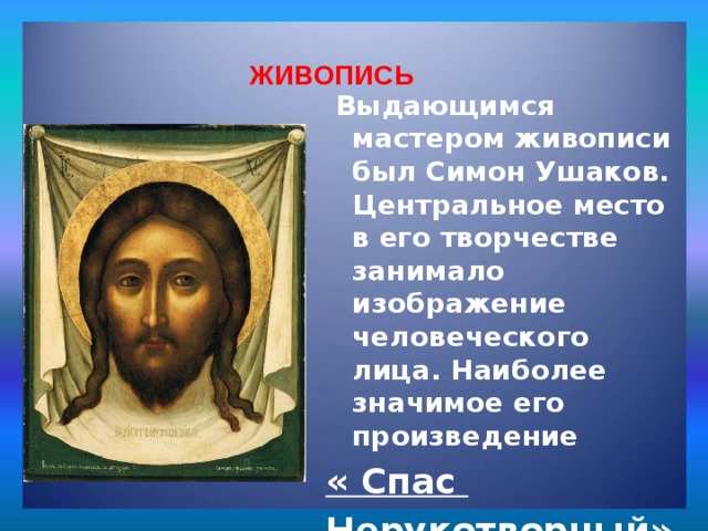 Живопись: ЖИВОПИСЬ  Выдающимся мастером живописи был Симон Ушаков. Центральное место в его творчестве занимало изображение человеческого лица. Наиболее значимое его произведение « Спас Нерукотворный» 