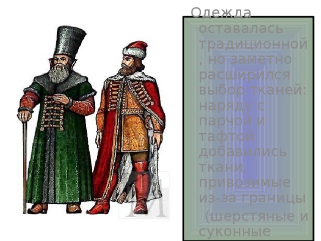  Одежда оставалась традиционной, но заметно расширился выбор тканей: наряду с парчой и тафтой добавились ткани, привозимые из-за границы  (шерстяные и суконные ткани) . 