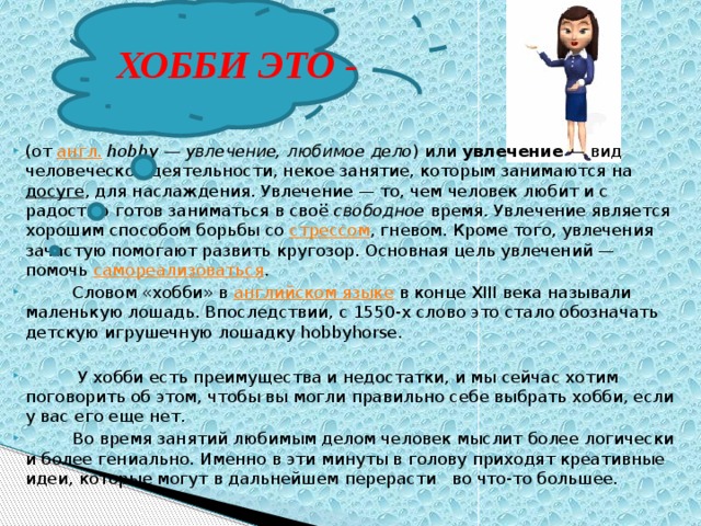 ХОББИ ЭТО - (от  англ.   hobby — увлечение, любимое дело ) или  увлечение  — вид человеческой деятельности, некое занятие, которым занимаются на  досуге , для наслаждения. Увлечение — то, чем человек любит и с радостью готов заниматься в своё  свободное  время. Увлечение является хорошим способом борьбы со  стрессом , гневом. Кроме того, увлечения зачастую помогают развить кругозор. Основная цель увлечений — помочь  самореализоваться .  Словом «хобби» в  английском языке  в конце XIII века называли маленькую лошадь. Впоследствии, с 1550-х слово это стало обозначать детскую игрушечную лошадку hobbyhorse.  У хобби есть преимущества и недостатки, и мы сейчас хотим поговорить об этом, чтобы вы могли правильно себе выбрать хобби, если у вас его еще нет.  Во время занятий любимым делом человек мыслит более логически и более гениально. Именно в эти минуты в голову приходят креативные идеи, которые могут в дальнейшем перерасти во что-то большее. 