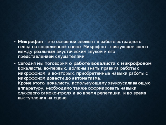 Микрофон  – это основной элемент в работе эстрадного певца на современной сцене. Микрофон – связующее звено между реальным акустическим звуком и его представлением слушателями. Сегодня мы поговорим  о работе вокалиста с микрофоном  Вокалисты, во-первых, должны знать правила работы с микрофоном, а во-вторых, приобретенные навыки работы с микрофоном довести до автоматизма.  Кроме этого, вокалисту, использующему звукоусиливающую аппаратуру, необходимо также сформировать навыки слухового самоконтроля и во время репетиции, и во время выступления на сцене. 