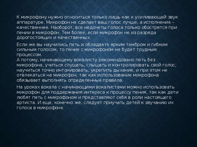 К микрофону нужно относиться только лишь как к усиливающей звук аппаратуре. Микрофон не сделает ваш голос лучше, а исполнение – качественнее. Наоборот, все недочеты голоса только обострятся при пении в микрофон. Тем более, если микрофон не из разряда дорогостоящих и качественных. Если же вы научились петь и обладаете ярким тембром и гибким сильным голосом, то пение с микрофоном не будет трудным процессом.  А потому, начинающему вокалисту рекомендовано петь без микрофона, учиться слушать, слышать и контролировать свой голос, научиться точно интонировать, укрепить дыхание, и при этом не отвлекаться на микрофон, так как использование микрофона обязывает выполнять определенные правила. На уроках вокала с начинающими вокалистами можно использовать микрофон для поддержания интереса к процессу пения, так как дети любят петь с микрофоном и представляют себя в роли настоящего артиста. И еще, конечно же, следует приучать детей к звучанию их голоса в микрофоне. 