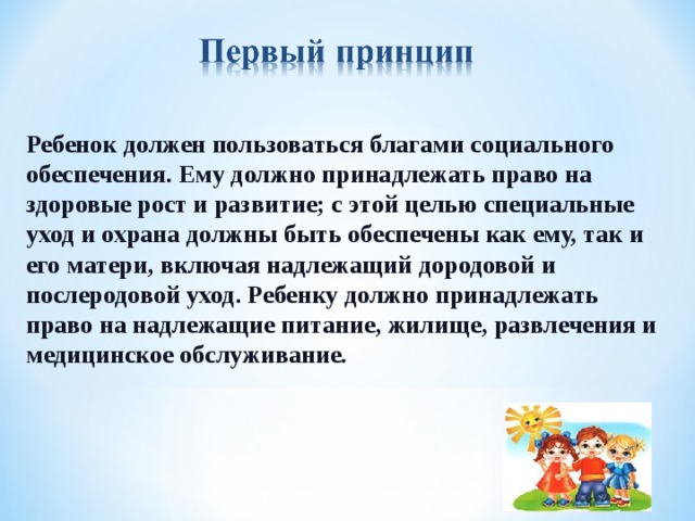 Ребенок должен пользоваться благами социального обеспечения. Ему должно принадлежать право на здоровые рост и развитие; с этой целью специальные уход и охрана должны быть обеспечены как ему, так и его матери, включая надлежащий дородовой и послеродовой уход. Ребенку должно принадлежать право на надлежащие питание, жилище, развлечения и медицинское обслуживание.   