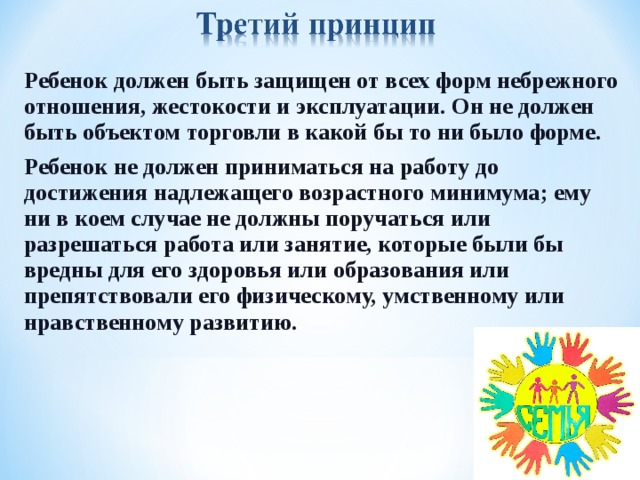 Ребенок должен быть защищен от всех форм небрежного отношения, жестокости и эксплуатации. Он не должен быть объектом торговли в какой бы то ни было форме. Ребенок не должен приниматься на работу до достижения надлежащего возрастного минимума; ему ни в коем случае не должны поручаться или разрешаться работа или занятие, которые были бы вредны для его здоровья или образования или препятствовали его физическому, умственному или нравственному развитию.  