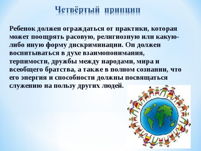 Ребенок должен ограждаться от практики, которая может поощрять расовую, религиозную или какую-либо иную форму дискриминации. Он должен воспитываться в духе взаимопонимания, терпимости, дружбы между народами, мира и всеобщего братства, а также в полном сознании, что его энергия и способности должны посвящаться служению на пользу других людей.  