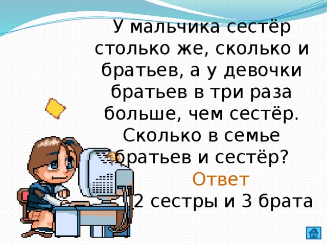 У мальчика сестёр столько же, сколько и братьев, а у девочки братьев в три раза больше, чем сестёр. Сколько в семье братьев и сестёр? Ответ 2 сестры и 3 брата 