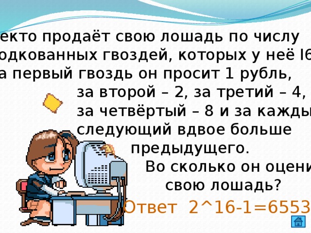 Некто продаёт свою лошадь по числу подкованных гвоздей, которых у неё I6. За первый гвоздь он просит 1 рубль,  за второй – 2, за третий – 4,  за четвёртый – 8 и за каждый  следующий вдвое больше  предыдущего.  Во сколько он оценит  свою лошадь? Ответ 2^16-1=65535 