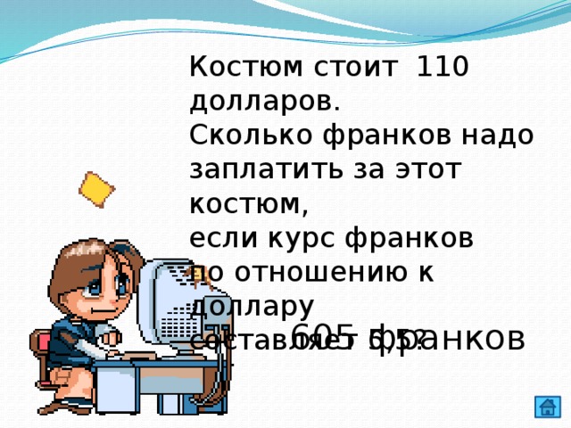Костюм стоит 110 долларов. Сколько франков надо заплатить за этот костюм, если курс франков по отношению к доллару составляет 5,5? 605 франков 